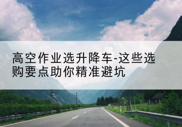 云龙升降车厂家-高空作业选升降车-这些选购要点助你*避坑