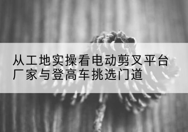 云龙电动剪叉升降平台厂家-从工地实操看电动剪叉平台厂家与登高车挑选门道